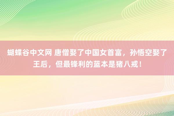 蝴蝶谷中文网 唐僧娶了中国女首富，孙悟空娶了王后，但最锋利的蓝本是猪八戒！