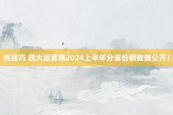 性技巧 四大运营商2024上半年分省份额数据公开！