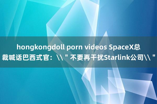 hongkongdoll porn videos SpaceX总裁喊话巴西式官：\＂不要再干扰Starlink公司\＂