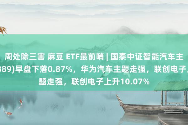 周处除三害 麻豆 ETF最前哨 | 国泰中证智能汽车主题ETF(159889)早盘下落0.87%，华为汽车主题走强，联创电子上升10.07%