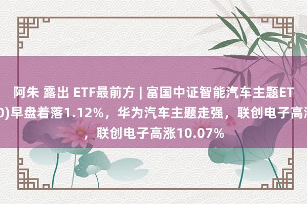 阿朱 露出 ETF最前方 | 富国中证智能汽车主题ETF(515250)早盘着落1.12%，华为汽车主题走强，联创电子高涨10.07%