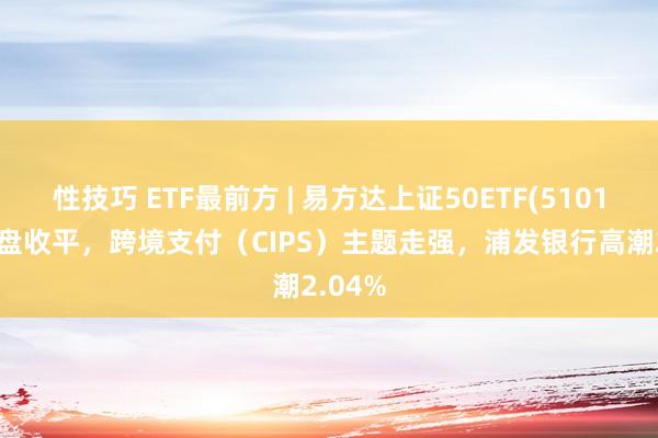 性技巧 ETF最前方 | 易方达上证50ETF(510100)早盘收平，跨境支付（CIPS）主题走强，浦发银行高潮2.04%