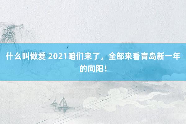 什么叫做爱 2021咱们来了，全部来看青岛新一年的向阳！