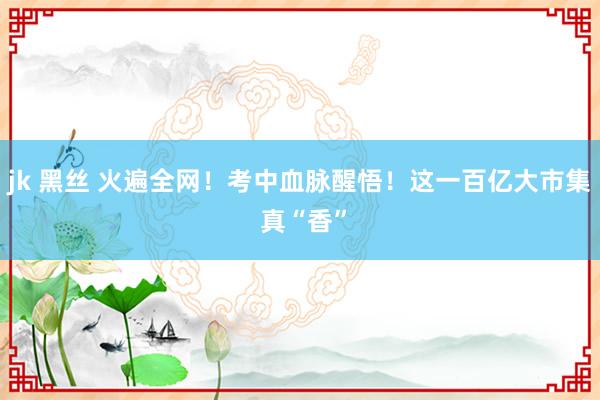 jk 黑丝 火遍全网！考中血脉醒悟！这一百亿大市集 真“香”