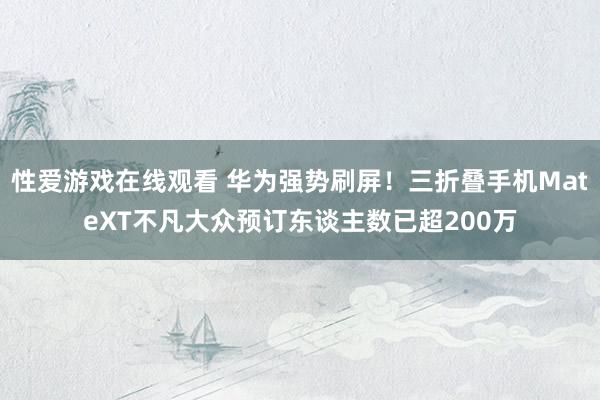 性爱游戏在线观看 华为强势刷屏！三折叠手机MateXT不凡大众预订东谈主数已超200万