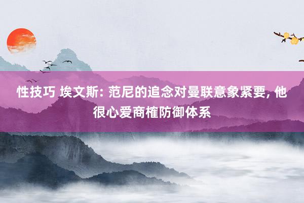 性技巧 埃文斯: 范尼的追念对曼联意象紧要， 他很心爱商榷防御体系