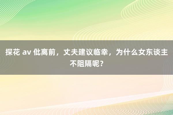 探花 av 仳离前，丈夫建议临幸，为什么女东谈主不阻隔呢？