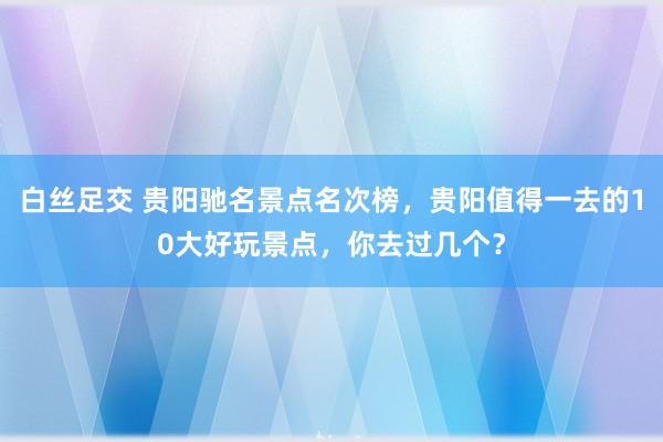 白丝足交 贵阳驰名景点名次榜，贵阳值得一去的10大好玩景点，你去过几个？