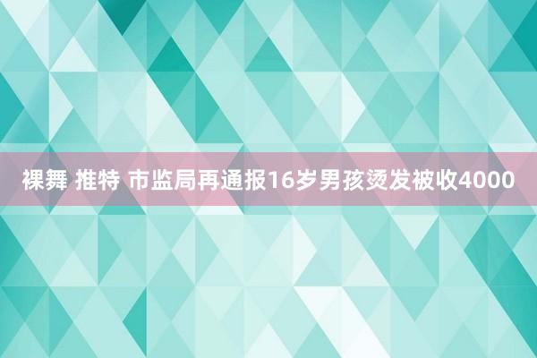 裸舞 推特 市监局再通报16岁男孩烫发被收4000