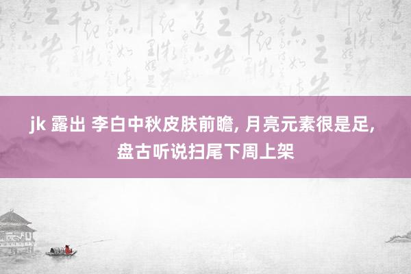 jk 露出 李白中秋皮肤前瞻， 月亮元素很是足， 盘古听说扫尾下周上架