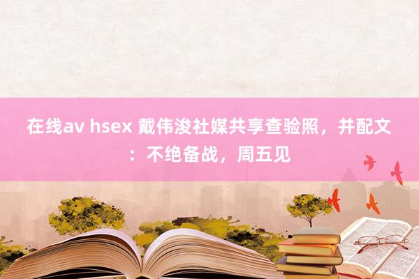 在线av hsex 戴伟浚社媒共享查验照，并配文：不绝备战，周五见