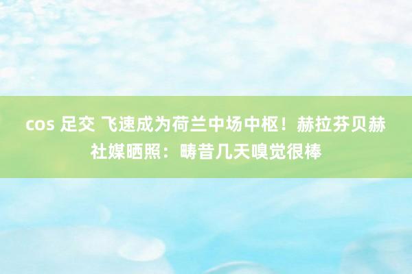 cos 足交 飞速成为荷兰中场中枢！赫拉芬贝赫社媒晒照：畴昔几天嗅觉很棒