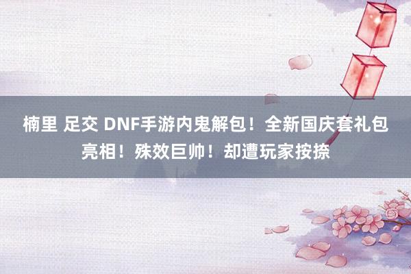 楠里 足交 DNF手游内鬼解包！全新国庆套礼包亮相！殊效巨帅！却遭玩家按捺