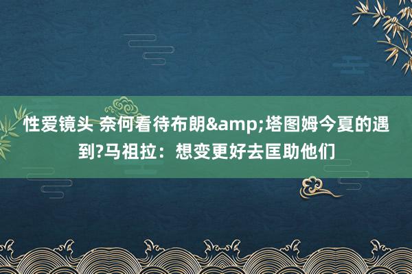 性爱镜头 奈何看待布朗&塔图姆今夏的遇到?马祖拉：想变更好去匡助他们