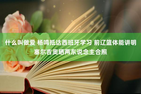 什么叫做爱 杨鸣抵达西班牙学习 前辽篮体能讲明塞尔吉奥晒两东说念主合照