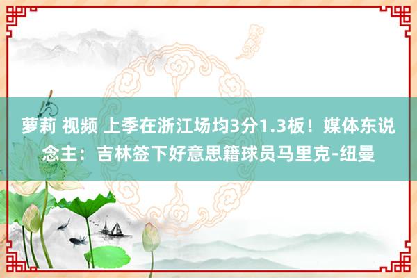 萝莉 视频 上季在浙江场均3分1.3板！媒体东说念主：吉林签下好意思籍球员马里克-纽曼