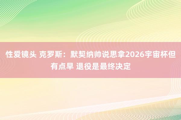 性爱镜头 克罗斯：默契纳帅说思拿2026宇宙杯但有点早 退役是最终决定