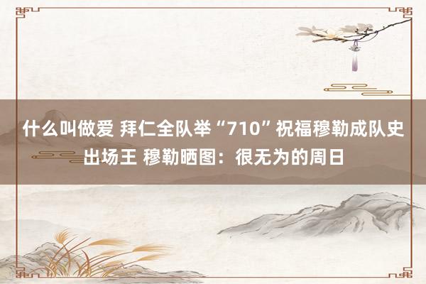 什么叫做爱 拜仁全队举“710”祝福穆勒成队史出场王 穆勒晒图：很无为的周日