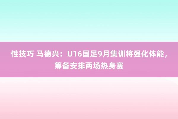 性技巧 马德兴：U16国足9月集训将强化体能，筹备安排两场热身赛