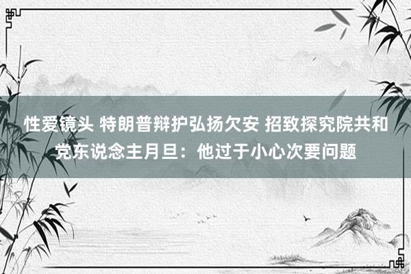 性爱镜头 特朗普辩护弘扬欠安 招致探究院共和党东说念主月旦：他过于小心次要问题