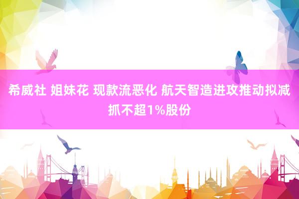 希威社 姐妹花 现款流恶化 航天智造进攻推动拟减抓不超1%股份