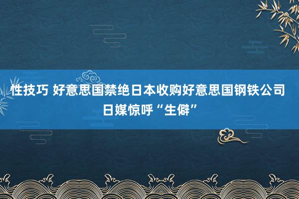 性技巧 好意思国禁绝日本收购好意思国钢铁公司 日媒惊呼“生僻”