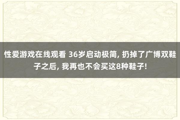 性爱游戏在线观看 36岁启动极简， 扔掉了广博双鞋子之后， 我再也不会买这8种鞋子!