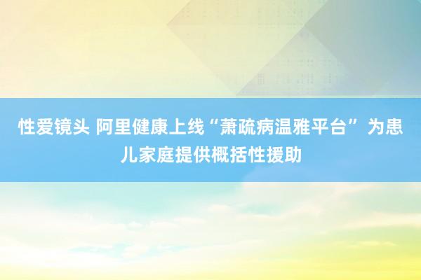 性爱镜头 阿里健康上线“萧疏病温雅平台” 为患儿家庭提供概括性援助