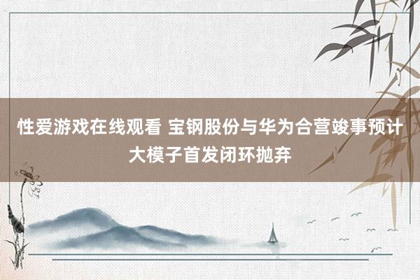 性爱游戏在线观看 宝钢股份与华为合营竣事预计大模子首发闭环抛弃