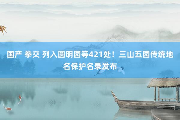 国产 拳交 列入圆明园等421处！三山五园传统地名保护名录发布