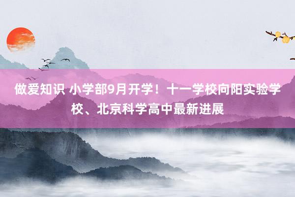 做爱知识 小学部9月开学！十一学校向阳实验学校、北京科学高中最新进展