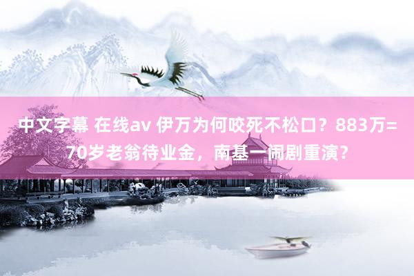 中文字幕 在线av 伊万为何咬死不松口？883万=70岁老翁待业金，南基一闹剧重演？