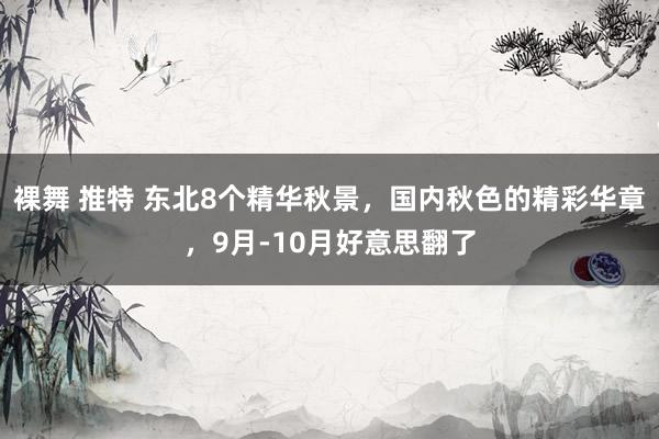 裸舞 推特 东北8个精华秋景，国内秋色的精彩华章，9月-10月好意思翻了