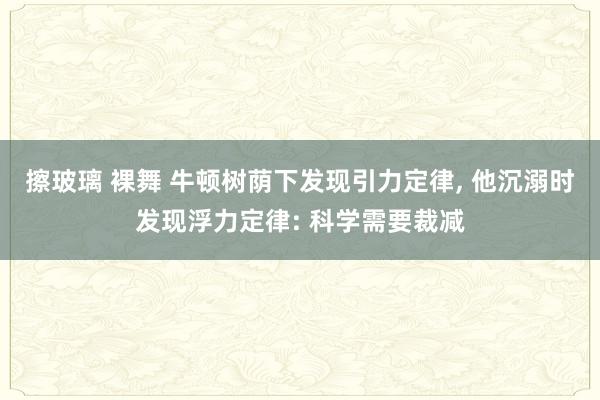 擦玻璃 裸舞 牛顿树荫下发现引力定律， 他沉溺时发现浮力定律: 科学需要裁减