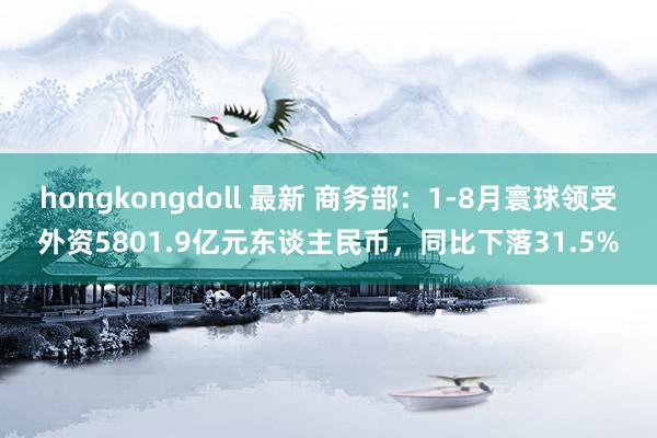 hongkongdoll 最新 商务部：1-8月寰球领受外资5801.9亿元东谈主民币，同比下落31.5%