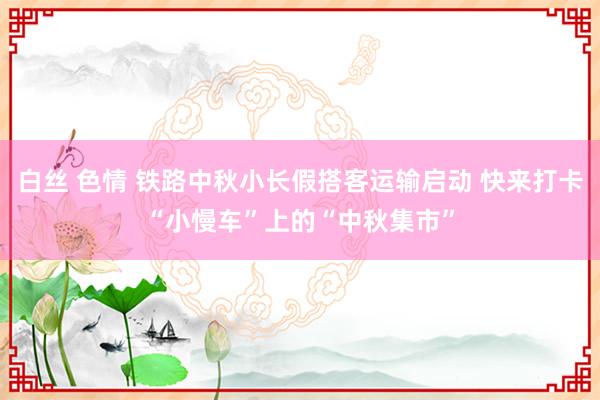 白丝 色情 铁路中秋小长假搭客运输启动 快来打卡“小慢车”上的“中秋集市”