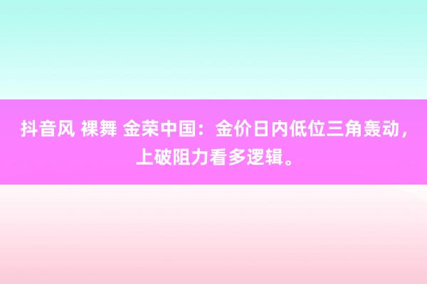 抖音风 裸舞 金荣中国：金价日内低位三角轰动，上破阻力看多逻辑。