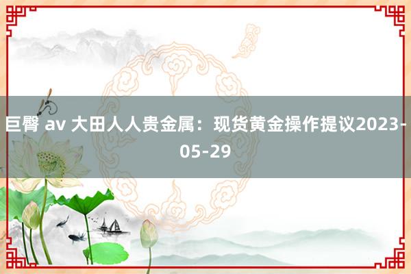 巨臀 av 大田人人贵金属：现货黄金操作提议2023-05-29