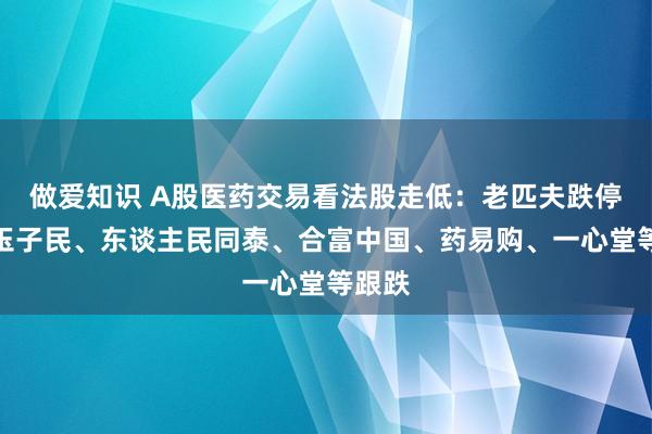 做爱知识 A股医药交易看法股走低：老匹夫跌停！漱玉子民、东谈主民同泰、合富中国、药易购、一心堂等跟跌