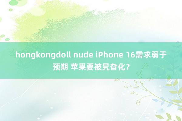 hongkongdoll nude iPhone 16需求弱于预期 苹果要被旯旮化？