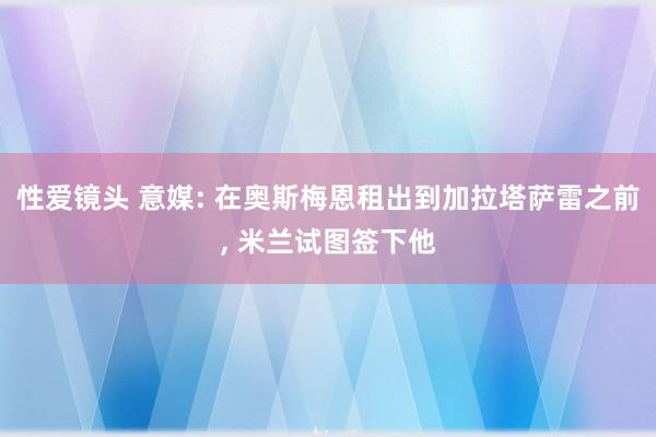 性爱镜头 意媒: 在奥斯梅恩租出到加拉塔萨雷之前， 米兰试图签下他