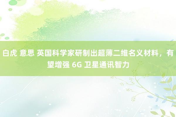 白虎 意思 英国科学家研制出超薄二维名义材料，有望增强 6G 卫星通讯智力