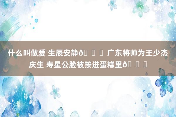 什么叫做爱 生辰安静🎉广东将帅为王少杰庆生 寿星公脸被按进蛋糕里🎂