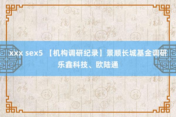 xxx sex5 【机构调研纪录】景顺长城基金调研乐鑫科技、欧陆通