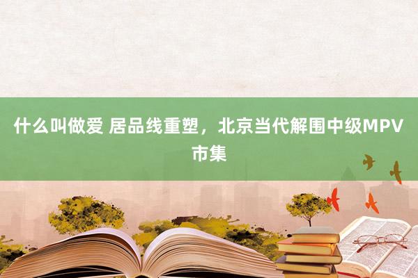 什么叫做爱 居品线重塑，北京当代解围中级MPV市集