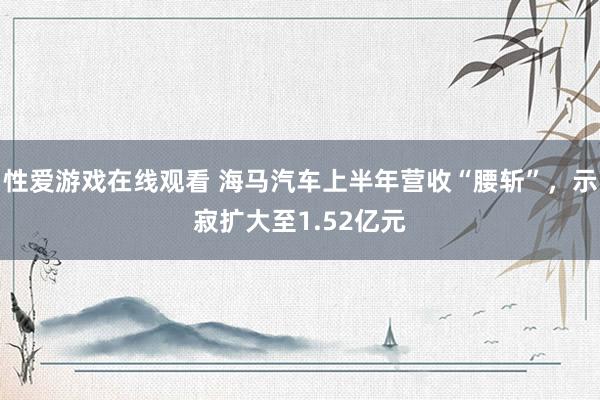 性爱游戏在线观看 海马汽车上半年营收“腰斩”，示寂扩大至1.52亿元