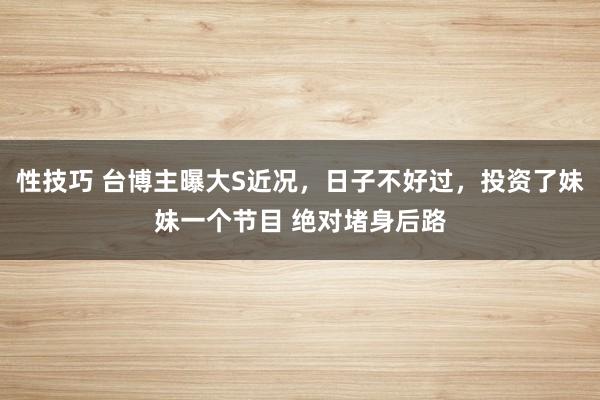 性技巧 台博主曝大S近况，日子不好过，投资了妹妹一个节目 绝对堵身后路