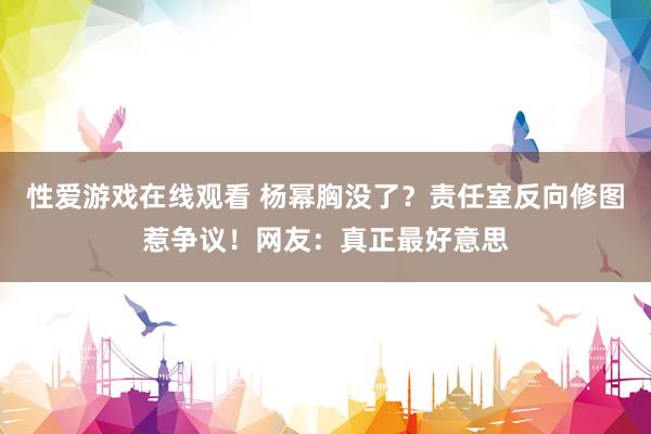 性爱游戏在线观看 杨幂胸没了？责任室反向修图惹争议！网友：真正最好意思