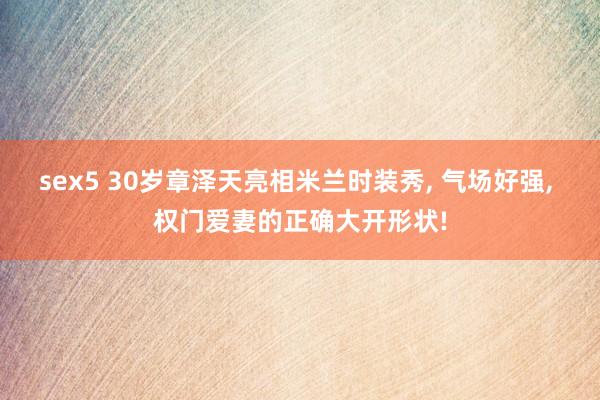 sex5 30岁章泽天亮相米兰时装秀， 气场好强， 权门爱妻的正确大开形状!