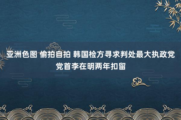 亚洲色图 偷拍自拍 韩国检方寻求判处最大执政党党首李在明两年扣留